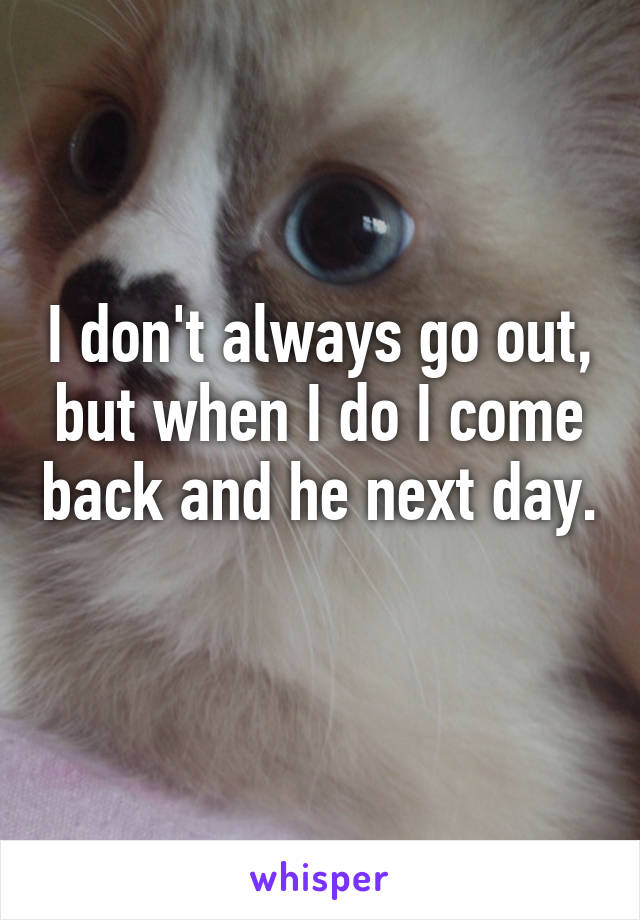 I don't always go out, but when I do I come back and he next day. 