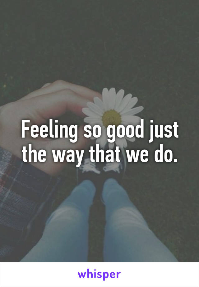 Feeling so good just the way that we do.
