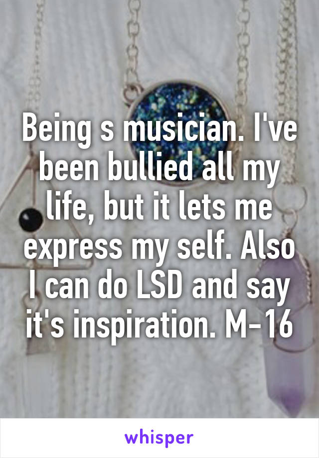 Being s musician. I've been bullied all my life, but it lets me express my self. Also I can do LSD and say it's inspiration. M-16