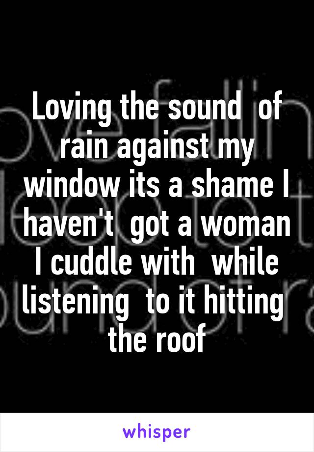 Loving the sound  of rain against my window its a shame I haven't  got a woman I cuddle with  while listening  to it hitting  the roof