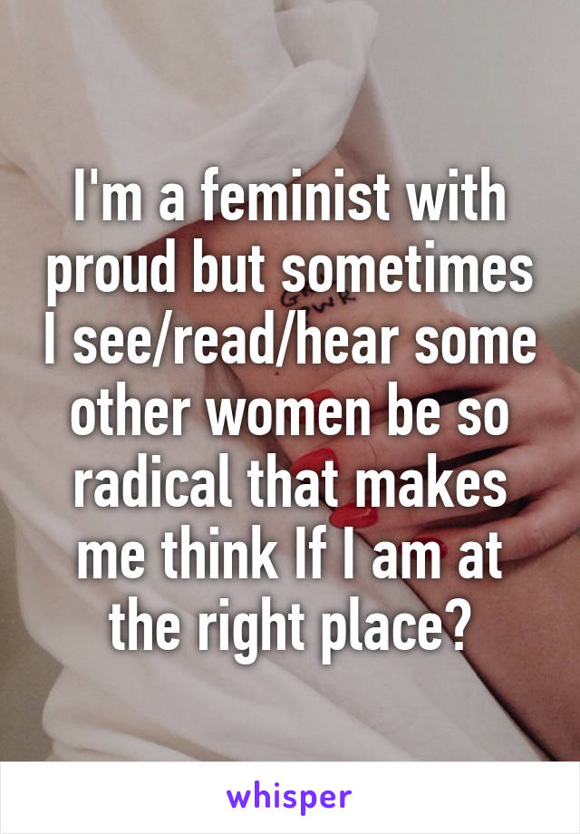 I'm a feminist with proud but sometimes I see/read/hear some other women be so radical that makes me think If I am at the right place?