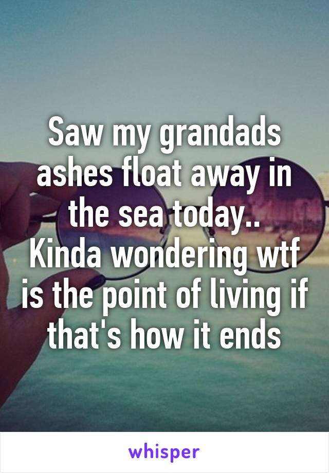 Saw my grandads ashes float away in the sea today..
Kinda wondering wtf is the point of living if that's how it ends