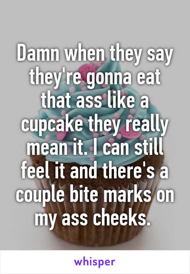 Damn when they say they're gonna eat that ass like a cupcake they really mean it. I can still feel it and there's a couple bite marks on my ass cheeks. 
