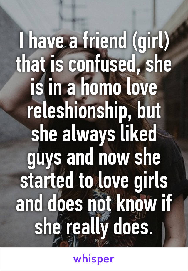 I have a friend (girl) that is confused, she is in a homo love releshionship, but she always liked guys and now she started to love girls and does not know if she really does.