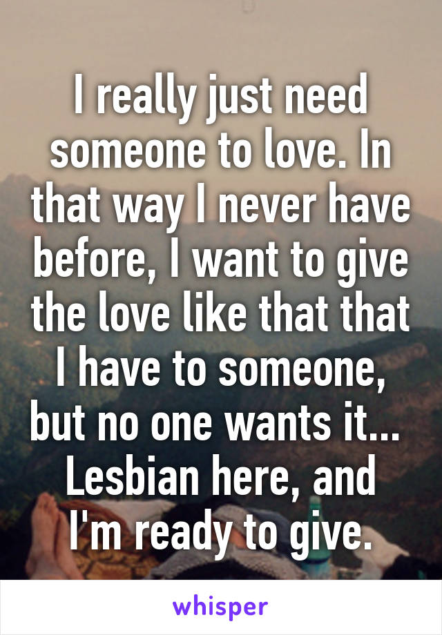 I really just need someone to love. In that way I never have before, I want to give the love like that that I have to someone, but no one wants it... 
Lesbian here, and I'm ready to give.