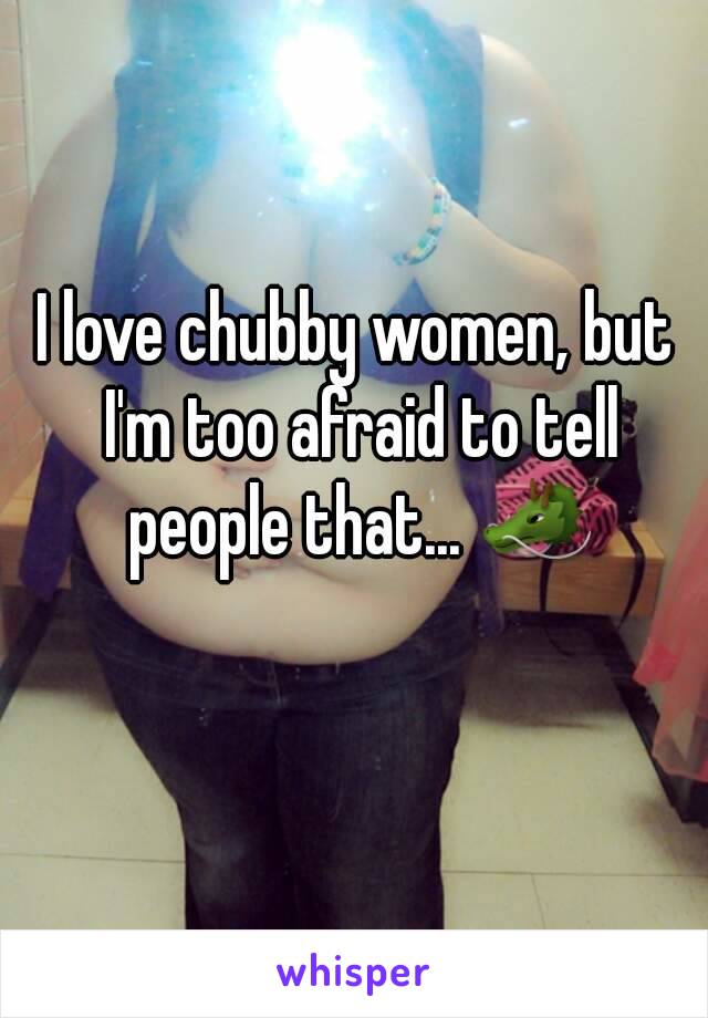 I love chubby women, but I'm too afraid to tell people that... 🐲