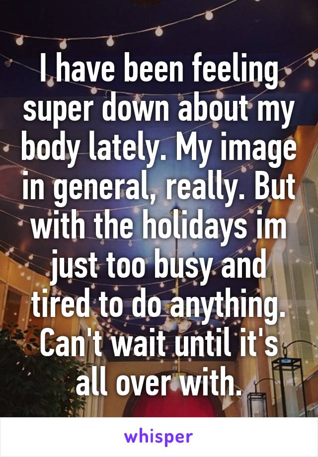 I have been feeling super down about my body lately. My image in general, really. But with the holidays im just too busy and tired to do anything. Can't wait until it's all over with.