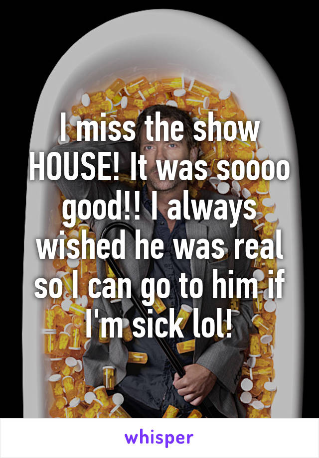 I miss the show HOUSE! It was soooo good!! I always wished he was real so I can go to him if I'm sick lol!