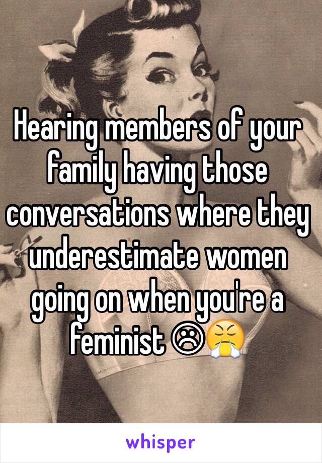 Hearing members of your family having those conversations where they underestimate women going on when you're a feminist ☹😤