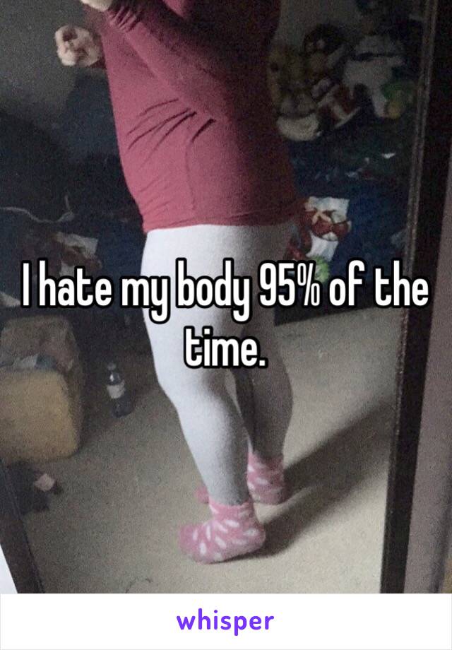 I hate my body 95% of the time. 