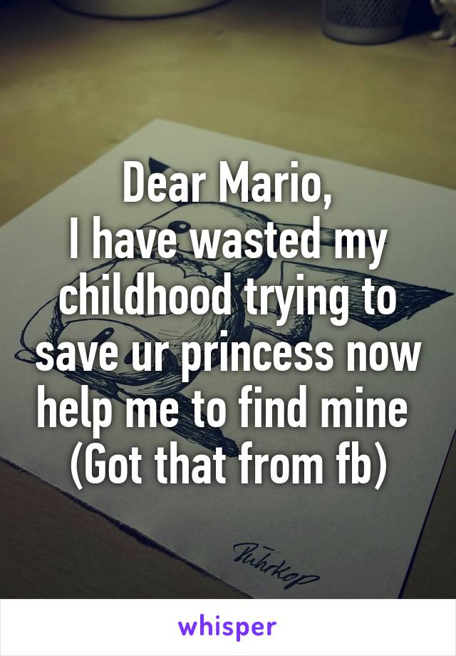 Dear Mario,
I have wasted my childhood trying to save ur princess now help me to find mine 
(Got that from fb)