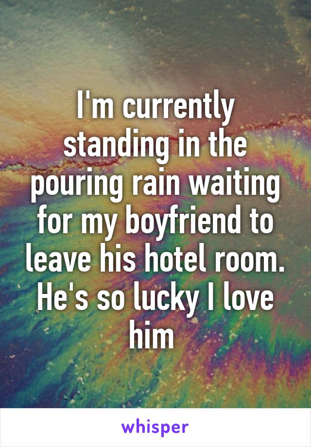 I'm currently standing in the pouring rain waiting for my boyfriend to leave his hotel room. He's so lucky I love him 