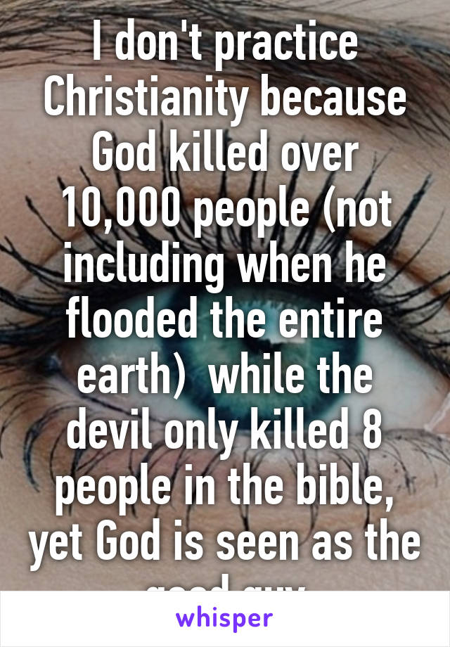 I don't practice Christianity because God killed over 10,000 people (not including when he flooded the entire earth)  while the devil only killed 8 people in the bible, yet God is seen as the good guy