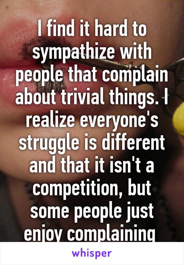 I find it hard to sympathize with people that complain about trivial things. I realize everyone's struggle is different and that it isn't a competition, but some people just enjoy complaining 