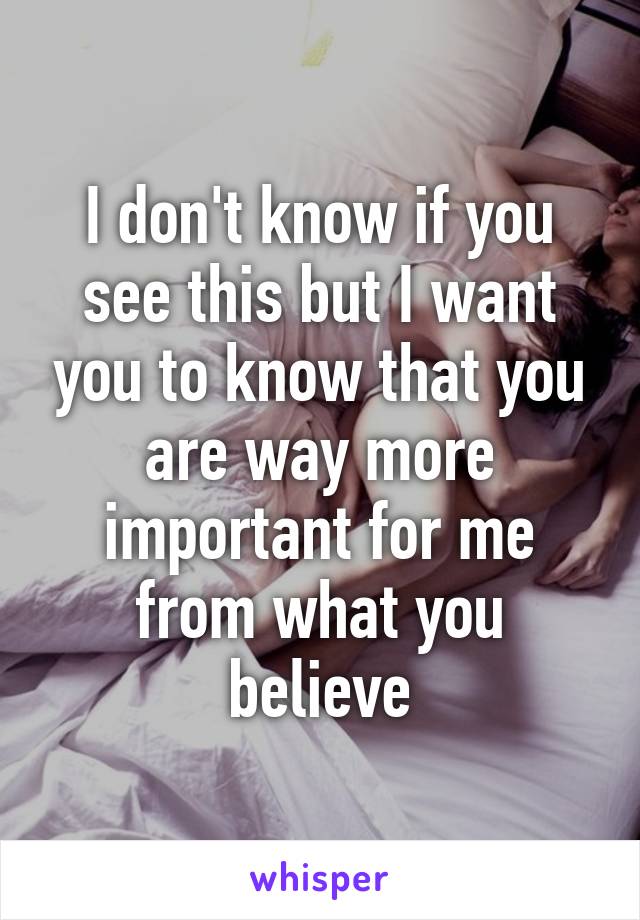I don't know if you see this but I want you to know that you are way more important for me from what you believe