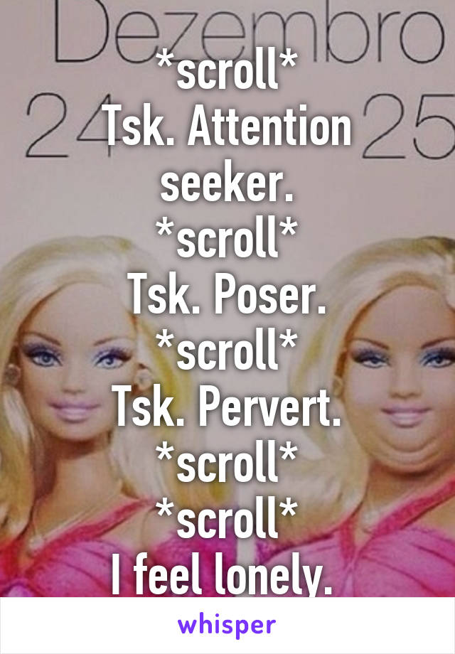 *scroll*
Tsk. Attention seeker.
*scroll*
Tsk. Poser.
*scroll*
Tsk. Pervert.
*scroll*
*scroll*
I feel lonely. 