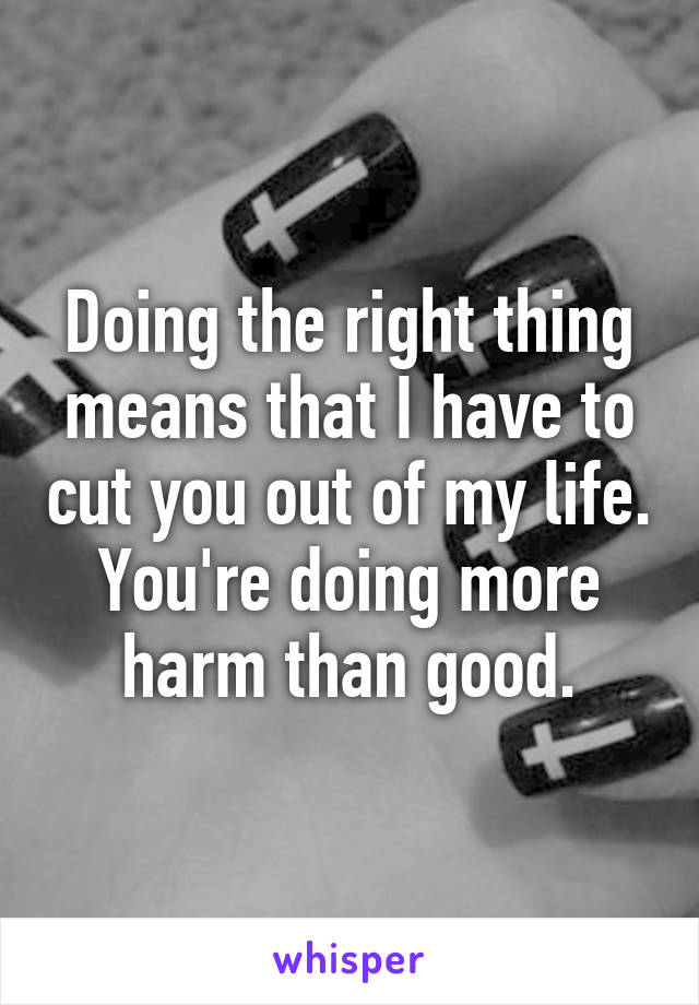 Doing the right thing means that I have to cut you out of my life. You're doing more harm than good.