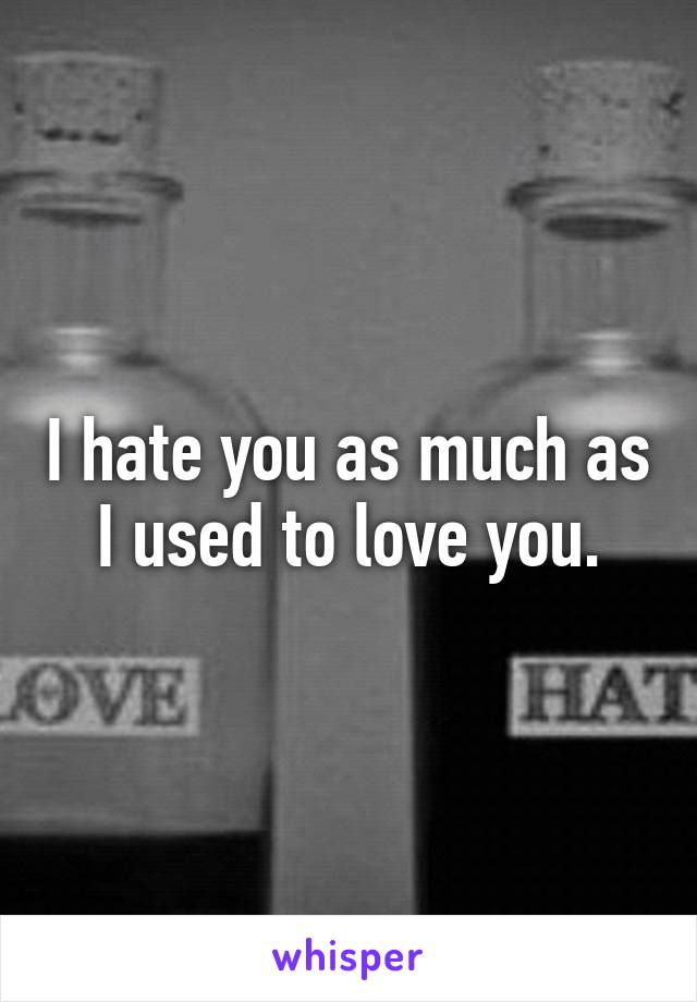 I hate you as much as I used to love you.