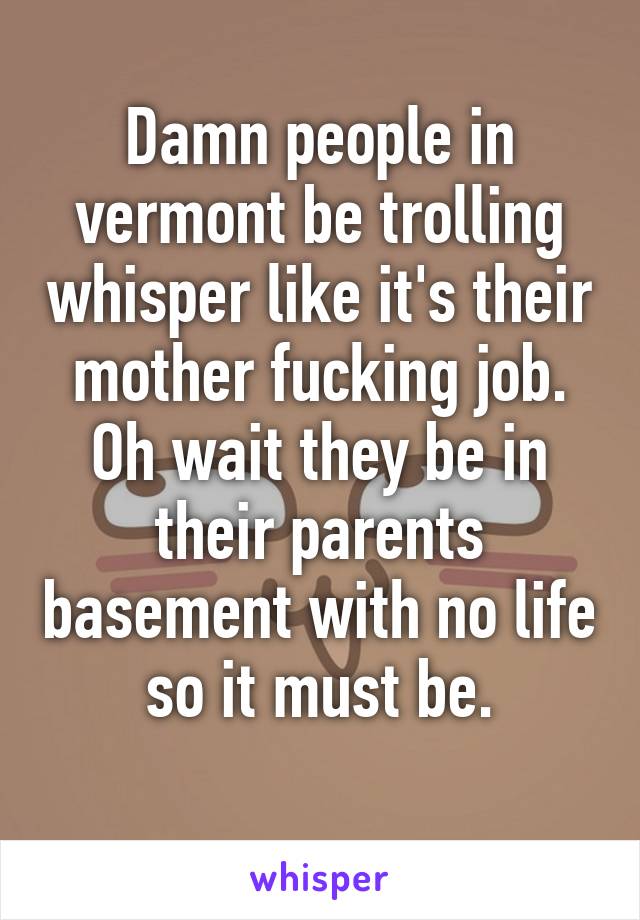 Damn people in vermont be trolling whisper like it's their mother fucking job. Oh wait they be in their parents basement with no life so it must be.
