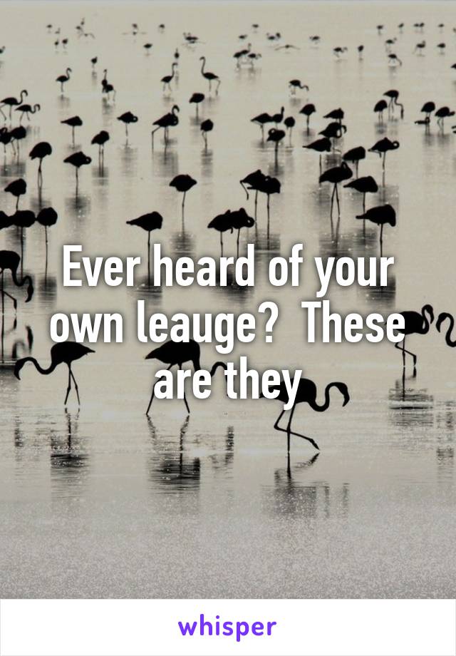 Ever heard of your own leauge?  These are they