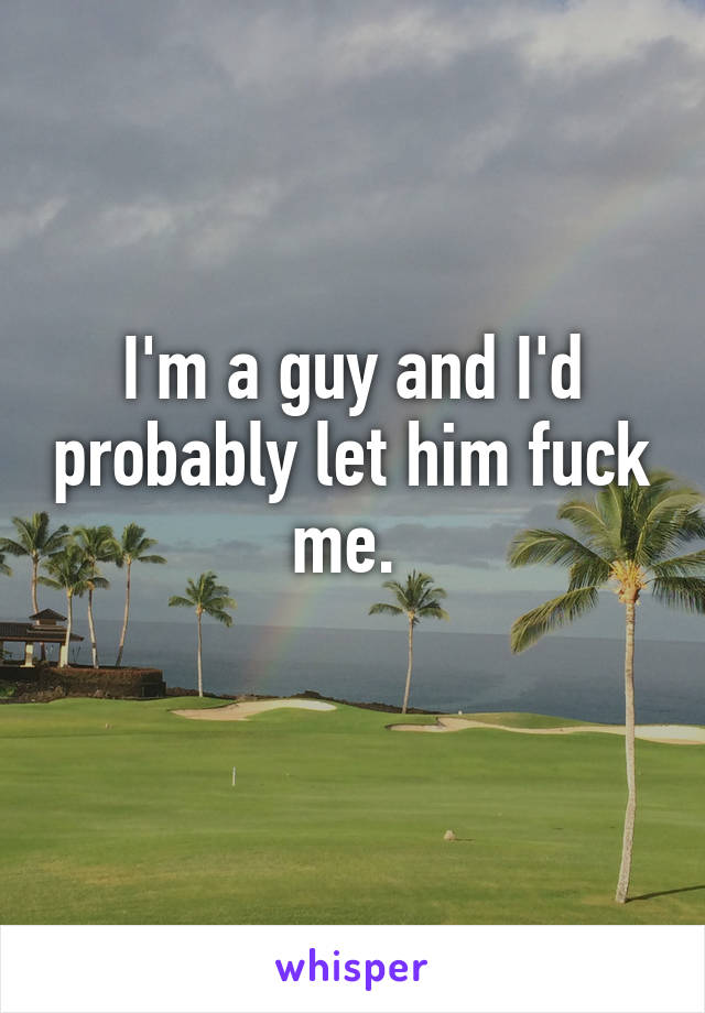 I'm a guy and I'd probably let him fuck me. 
