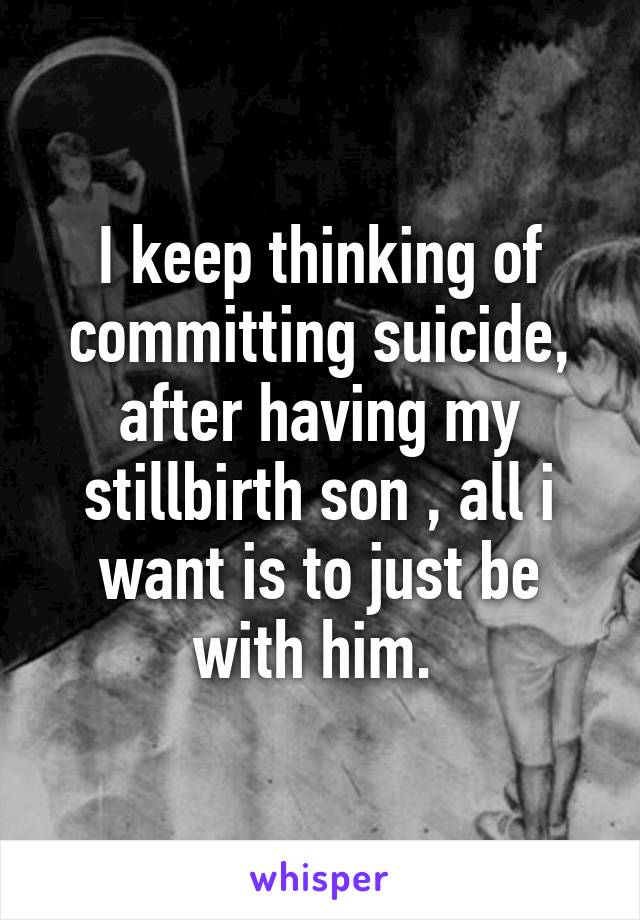 I keep thinking of committing suicide, after having my stillbirth son , all i want is to just be with him. 