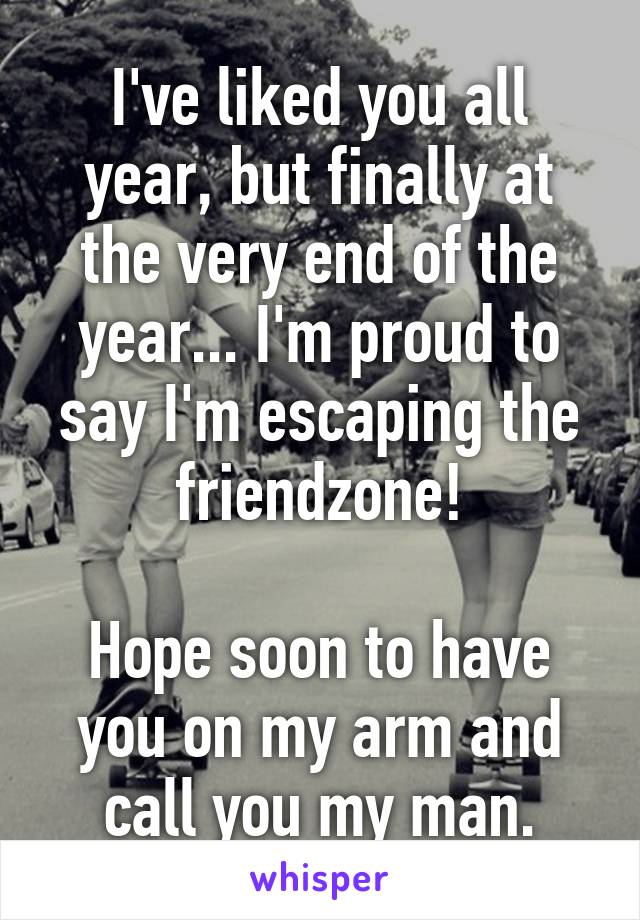 I've liked you all year, but finally at the very end of the year... I'm proud to say I'm escaping the friendzone!

Hope soon to have you on my arm and call you my man.