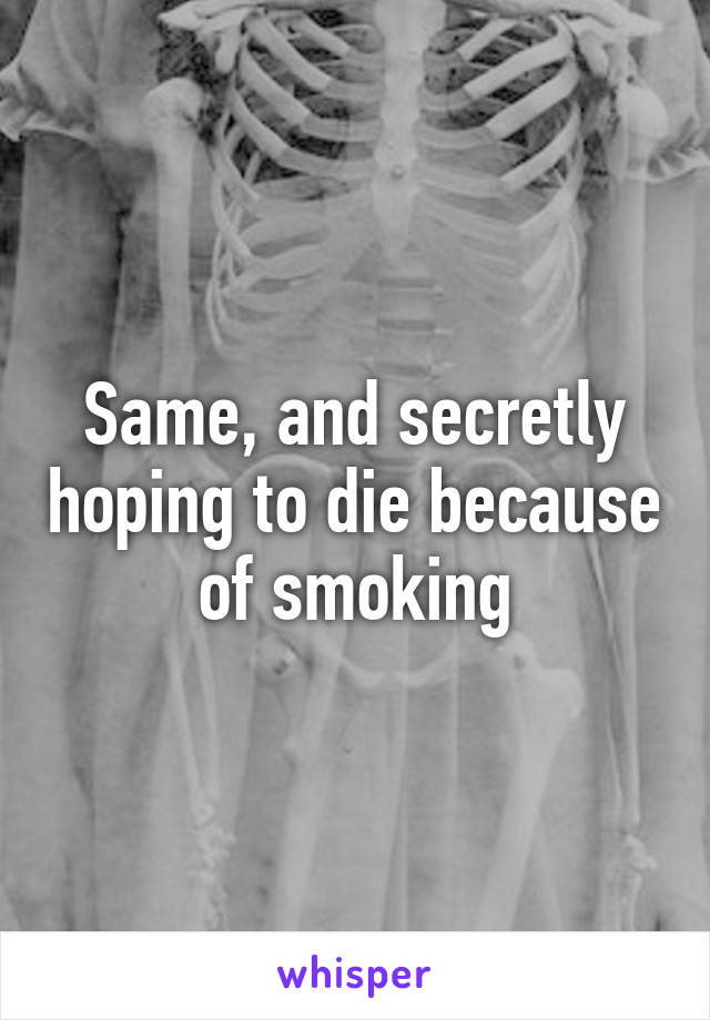 Same, and secretly hoping to die because of smoking