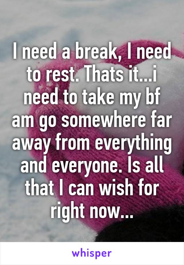 I need a break, I need to rest. Thats it...i need to take my bf am go somewhere far away from everything and everyone. Is all that I can wish for right now...
