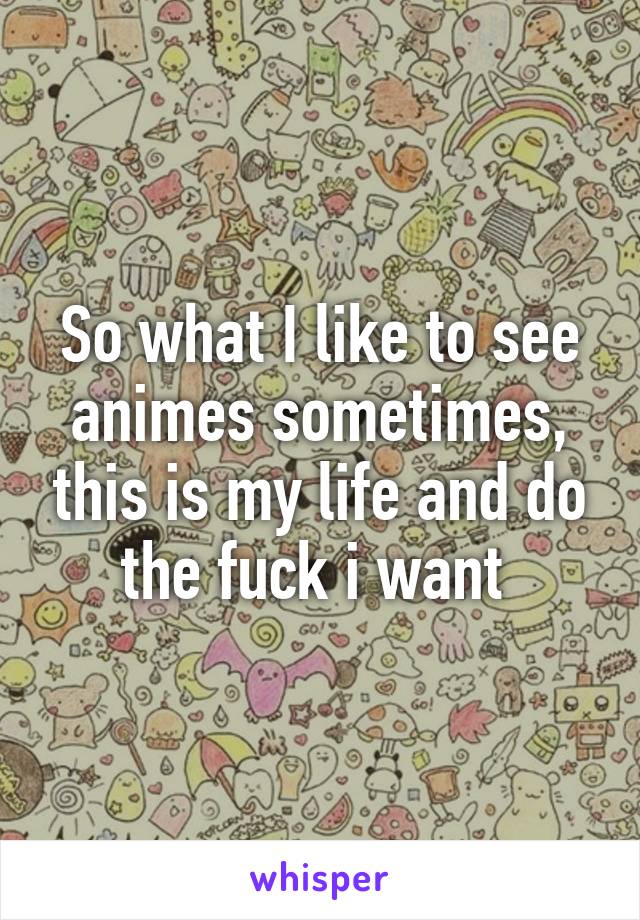 So what I like to see animes sometimes, this is my life and do the fuck i want 