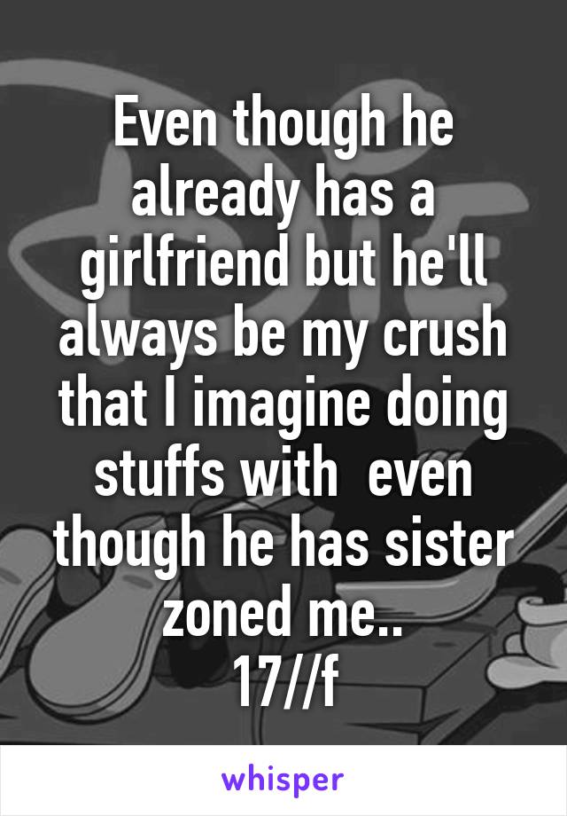 Even though he already has a girlfriend but he'll always be my crush that I imagine doing stuffs with  even though he has sister zoned me..
17//f