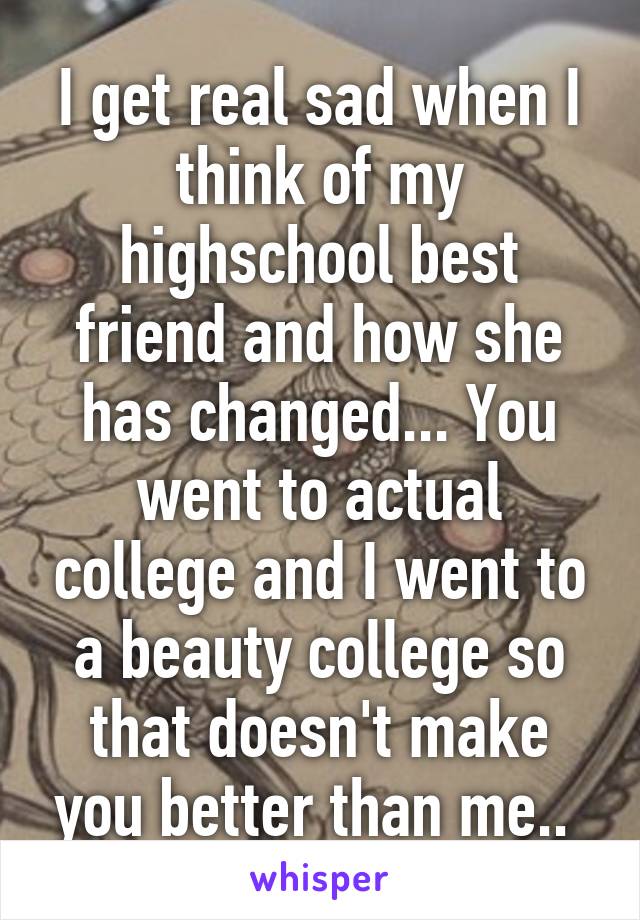 I get real sad when I think of my highschool best friend and how she has changed... You went to actual college and I went to a beauty college so that doesn't make you better than me.. 
