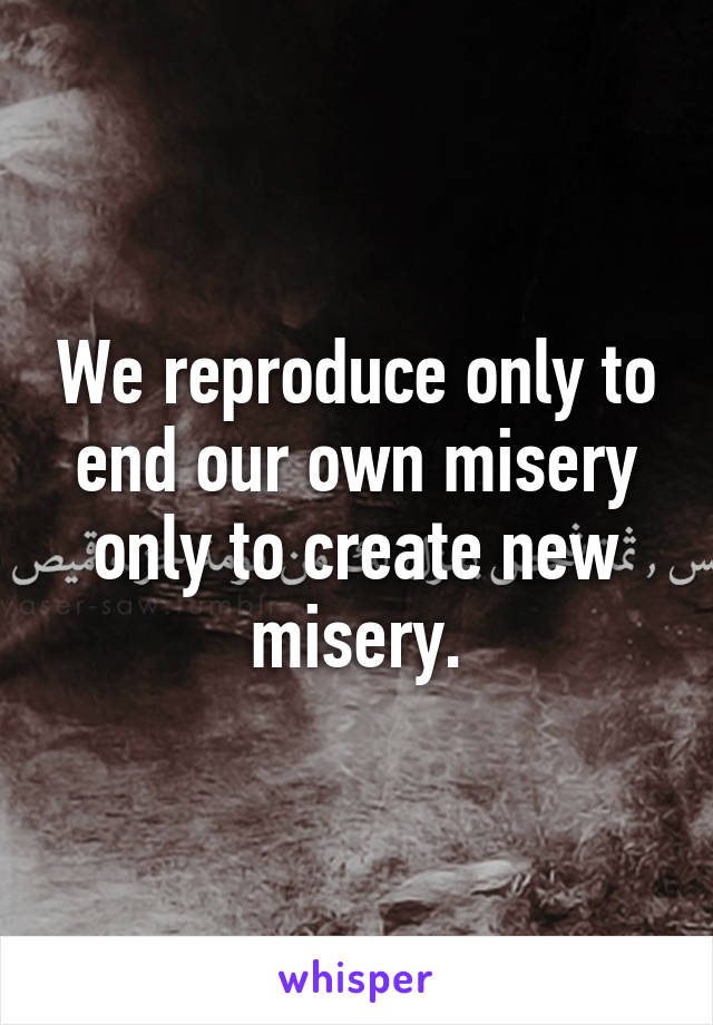 We reproduce only to end our own misery only to create new misery.