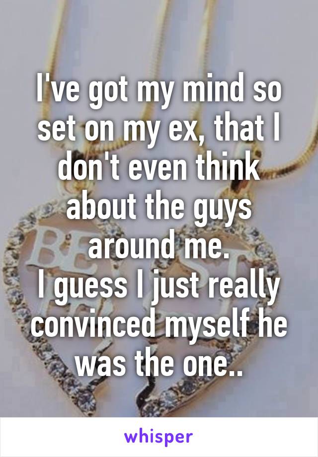 I've got my mind so set on my ex, that I don't even think about the guys around me.
I guess I just really convinced myself he was the one..