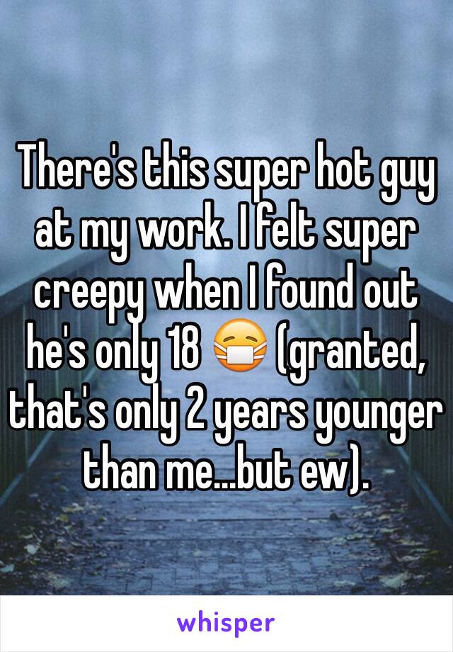 There's this super hot guy at my work. I felt super creepy when I found out he's only 18 😷 (granted, that's only 2 years younger than me...but ew).