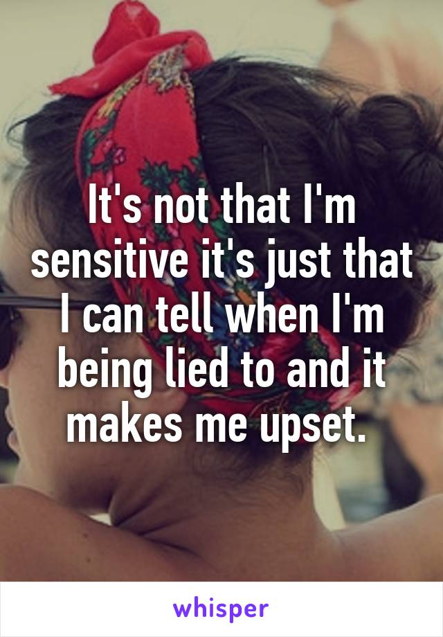 It's not that I'm sensitive it's just that I can tell when I'm being lied to and it makes me upset. 
