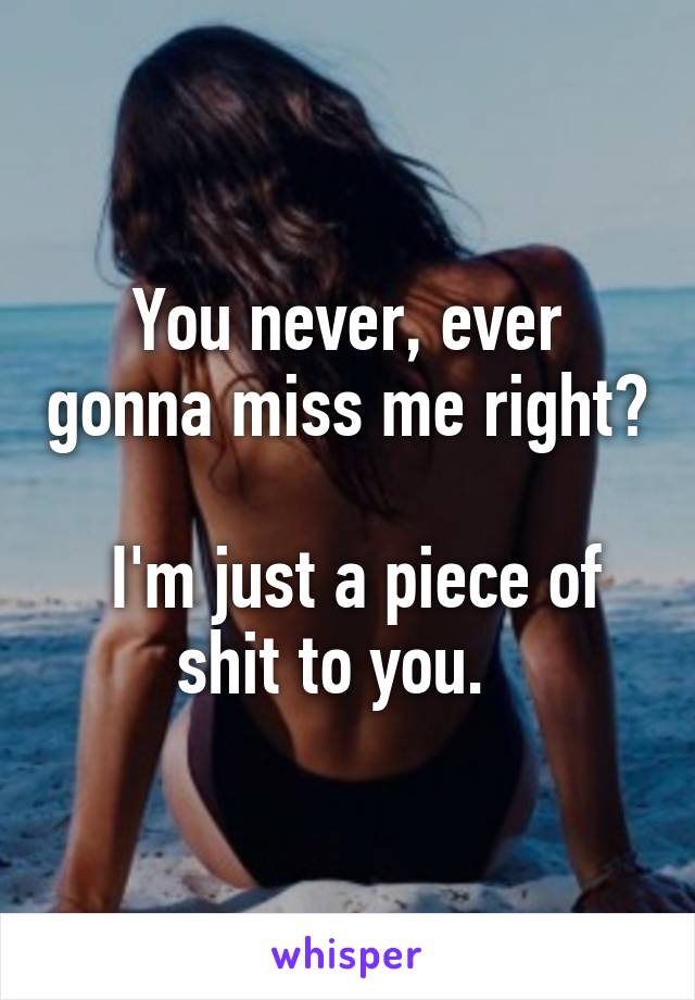You never, ever gonna miss me right?

 I'm just a piece of shit to you.  