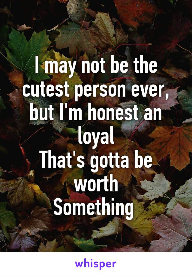 I may not be the cutest person ever, but I'm honest an loyal
That's gotta be worth
Something 