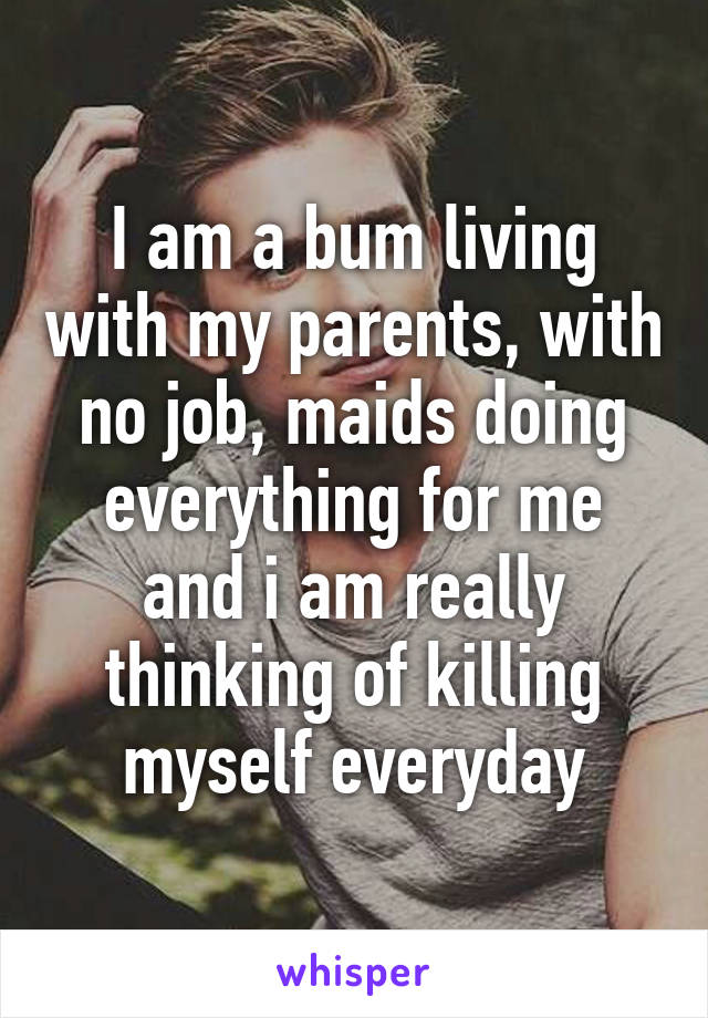 I am a bum living with my parents, with no job, maids doing everything for me and i am really thinking of killing myself everyday