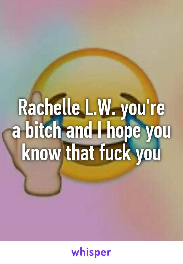 Rachelle L.W. you're a bitch and I hope you know that fuck you