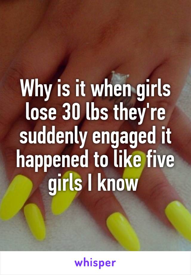Why is it when girls lose 30 lbs they're suddenly engaged it happened to like five girls I know 