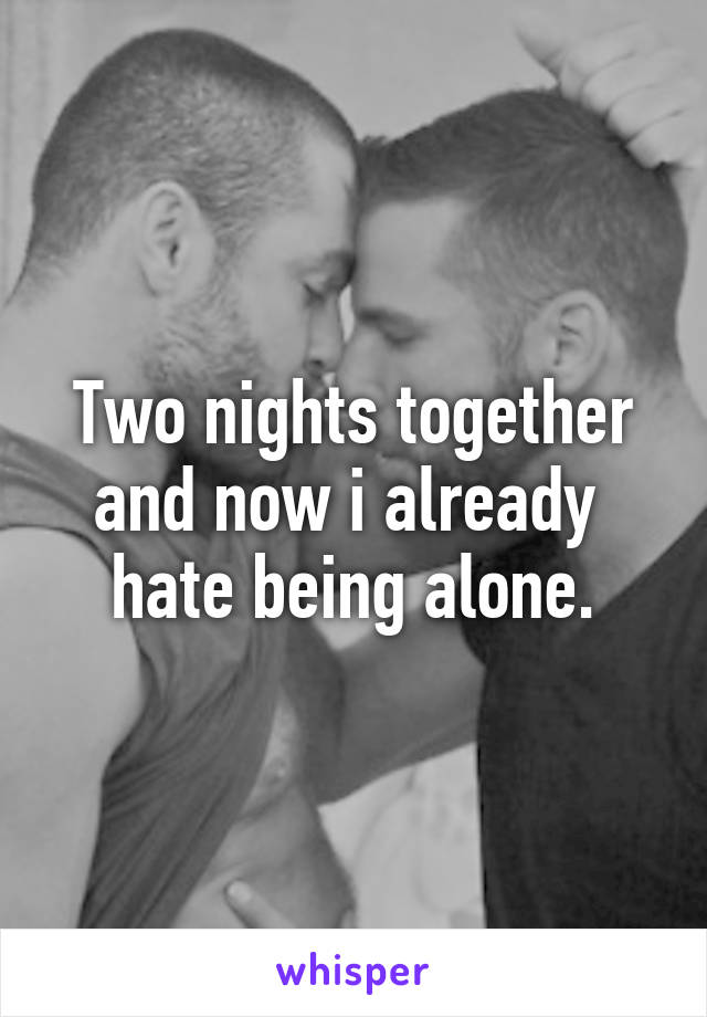 Two nights together and now i already  hate being alone.