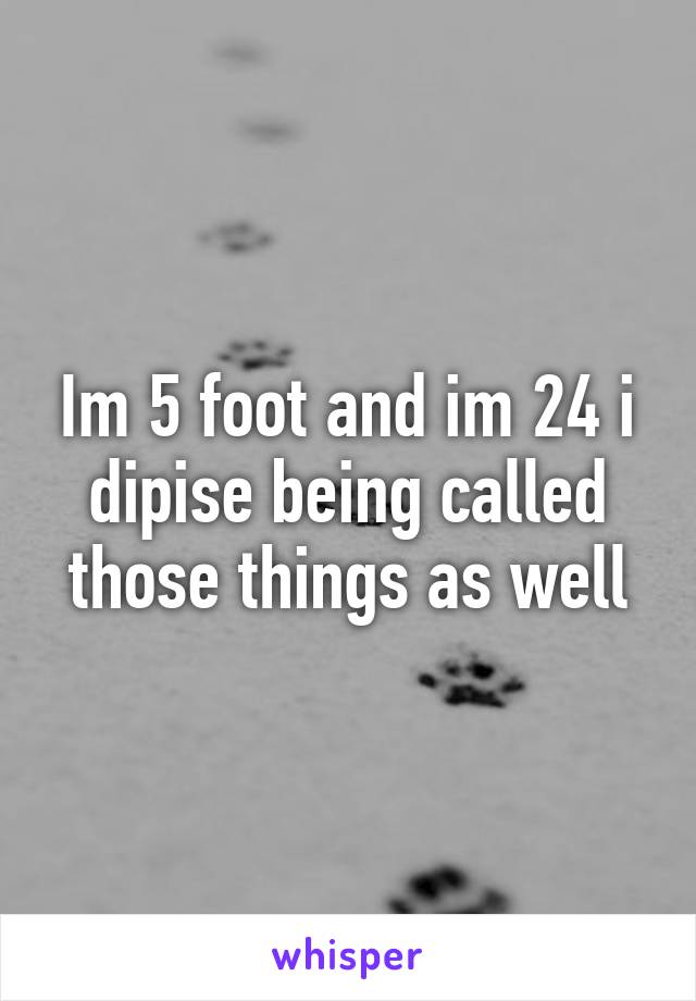 Im 5 foot and im 24 i dipise being called those things as well