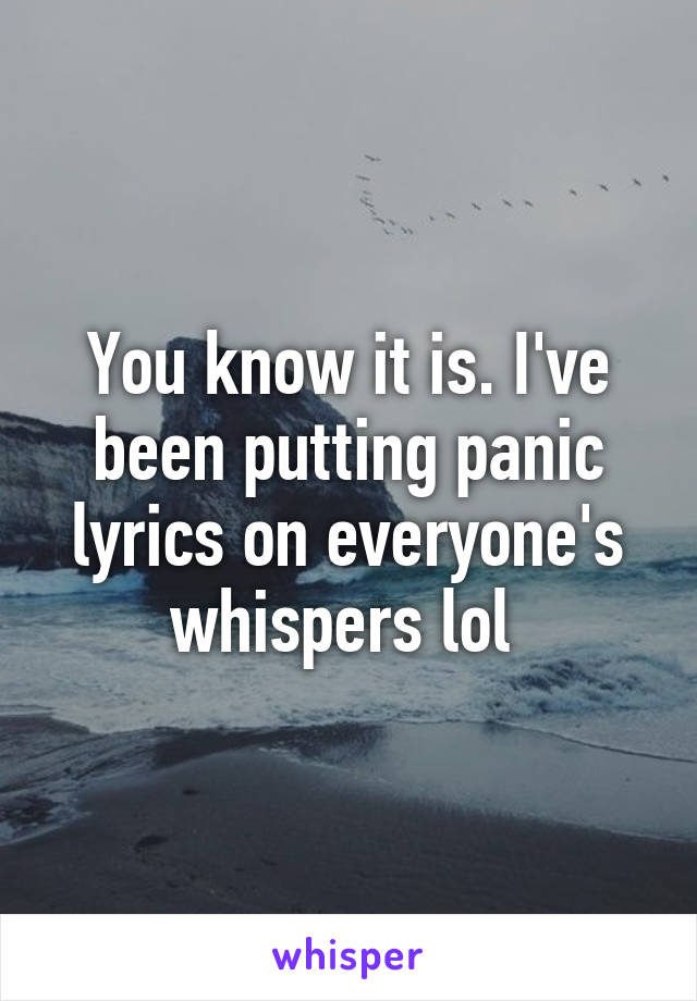 You know it is. I've been putting panic lyrics on everyone's whispers lol 
