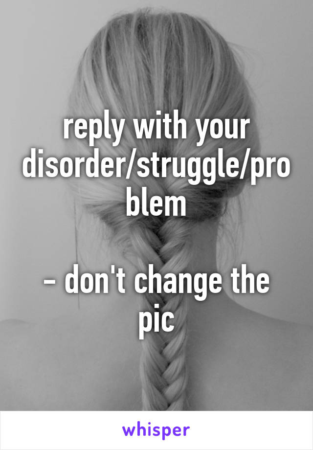reply with your disorder/struggle/problem

- don't change the pic