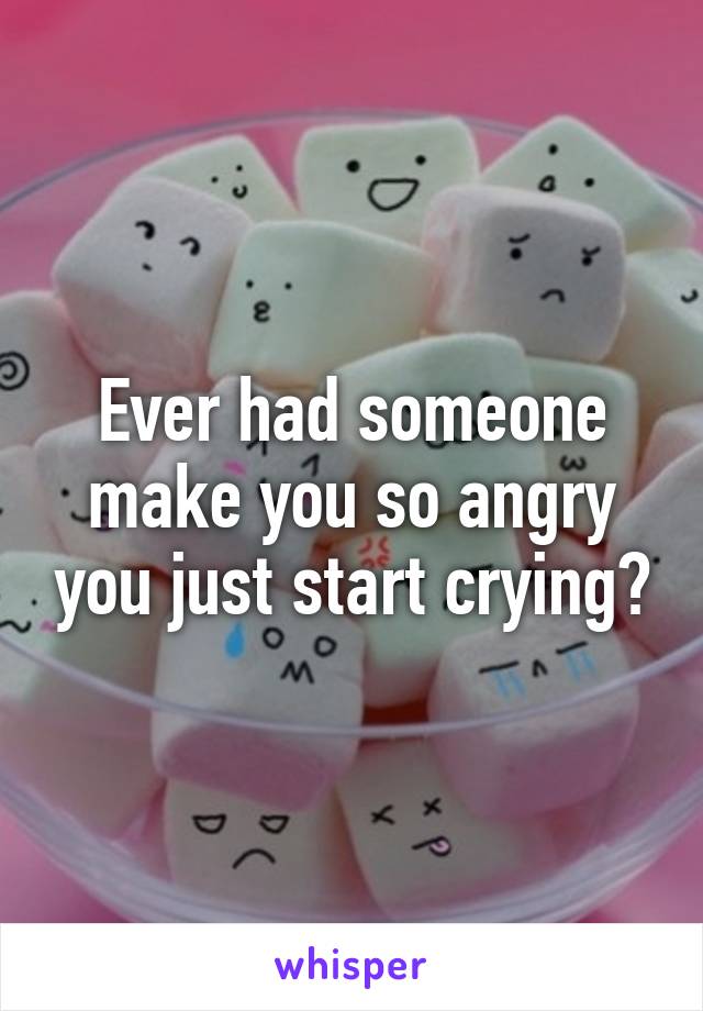 Ever had someone make you so angry you just start crying?