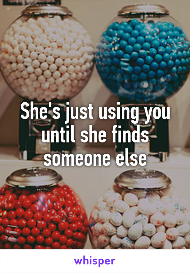 She's just using you until she finds someone else