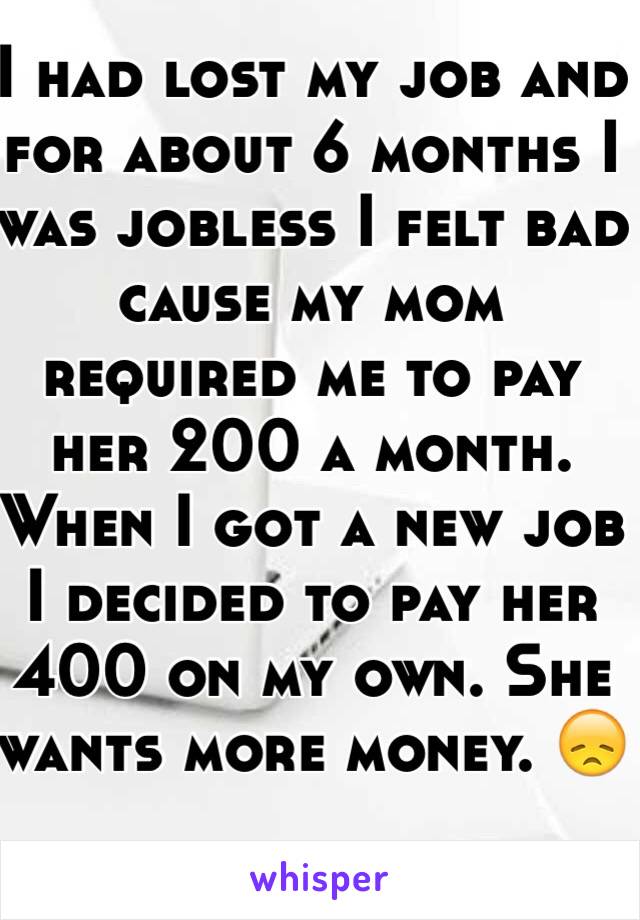 I had lost my job and for about 6 months I was jobless I felt bad cause my mom required me to pay her 200 a month. When I got a new job I decided to pay her 400 on my own. She wants more money. 😞