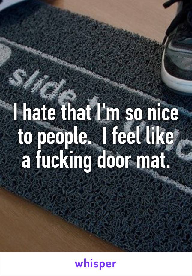 I hate that I'm so nice to people.  I feel like a fucking door mat.