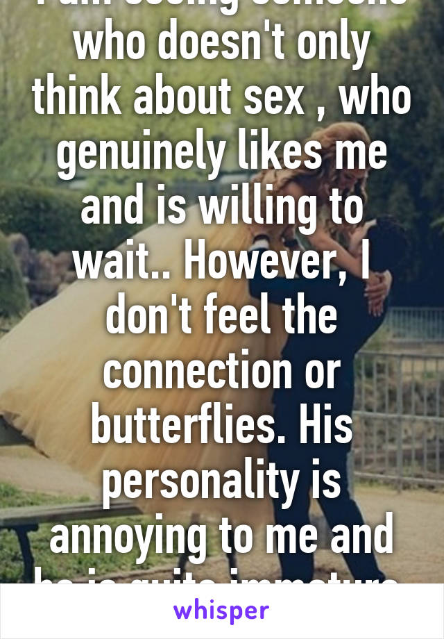 I am seeing someone who doesn't only think about sex , who genuinely likes me and is willing to wait.. However, I don't feel the connection or butterflies. His personality is annoying to me and he is quite immature. Thoughts? 